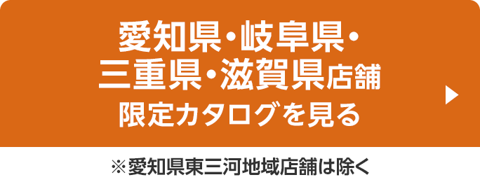 愛知県・岐阜県・三重県・滋賀県店舗限定カタログを見る ※愛知県東三河地域店舗は除く