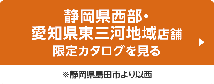 静岡県西部・愛知県東三河地域店舗限定カタログを見る ※静岡県島田市より以西