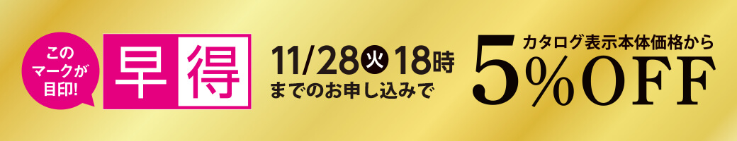 早得 11/18（火）18時までのお申し込みで カタログ表示本体価格から 5%OFF