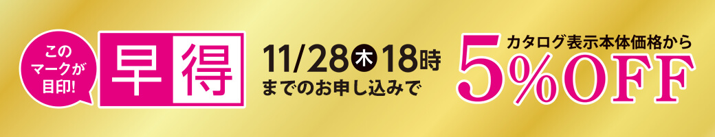 早得 11月28日木曜日18時までのお申し込みで カタログ表示本体価格から 5％OFF