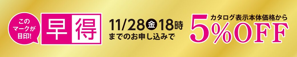 早得 11月28日金曜日18時までのお申し込みで カタログ表示本体価格から 5％OFF