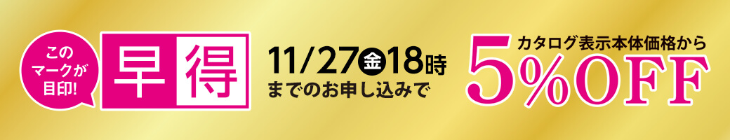 早得 11月27日金曜日18時までのお申し込みで、カタログ表示本体価格から5％OFF