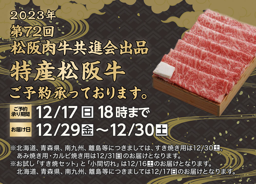 2023年 第72回松阪肉牛共進会出品 特産松阪牛 ご予約承っております。ご予約承り期間 12月17日日曜日18時まで お届け日 12月29日金曜日から12月30日土曜日 北海道、青森県、南九州、離島等につきましては、すき焼き用は12月30日土曜日、あみ焼き用・カルビ焼き用は12月31日日曜日のお届けとなります。お試し「すき焼セット」と「小間切れ」は12月16日土曜日のお届けとなります。北海道、青森県、南九州、離島等につきましては12月17日日曜日のお届けとなります。