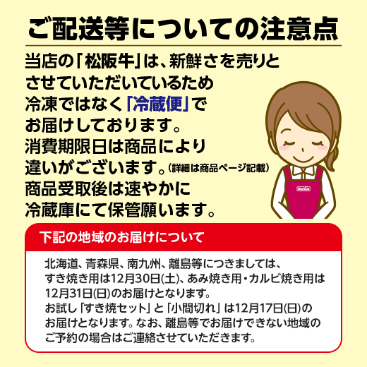 ご配送等についての注意点 当店の松阪牛は、新鮮さを売りとさせていただいているため冷凍ではなく冷蔵便でお届けしております。消費期限日は商品により違いがございます。(詳細は商品ページ記載) 商品受取後は速やかに冷蔵庫にて保管願います。北海道、青森県、南九州、離島等につきましては、すき焼き用は12月30日土曜日、あみ焼き用・カルビ焼き用は12月31日日曜日のお届けとなります。お試し「すき焼セット」と「小間切れ」は12月17日日曜日のお届けとなります。なお、離島等でお届けできない地域のご予約の場合はご連絡させていただきます。