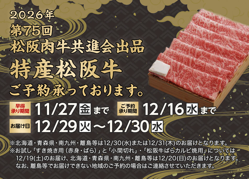 2026年 第75回松阪肉牛共進会出品 特産松阪牛 ご予約承っております。早得承り期間は11月27日金曜日まで。ご予約承り期間は12月16日水曜日まで。お届け日は12月29日火曜日から12月30日水曜日。※北海道・青森県・南九州・離島等は12月30日水曜日または12月31日木曜日のお届けとなります。※お試し「すき焼き用（赤身・ばら）」と「小間切れ」・「松阪牛ばらカルビ焼用」については12月19日土曜日のお届け、北海道・青森県・南九州・離島等は12月20日日曜日のお届けとなります。なお、離島等でお届けできない地域のご予約の場合はご連絡させていただきます。