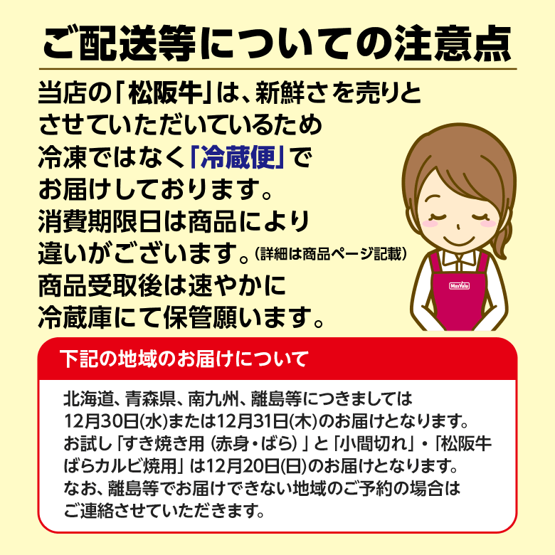 ご配送等についての注意点 当店の松阪牛は、新鮮さを売りとさせていただいているため冷凍ではなく冷蔵便でお届けしております。消費期限日は商品により違いがございます。（詳細は商品ページ記載） 商品受取後は速やかに冷蔵庫にて保管願います。北海道、青森県、南九州、離島等につきましては12月30日水曜日または12月31日木曜日のお届けとなります。お試し「すき焼き用（赤身・ばら）」と「小間切れ」・「松阪牛ばらカルビ焼用」は12月20日日曜日のお届けとなります。なお、離島等でお届けできない地域のご予約の場合はご連絡させていただきます。