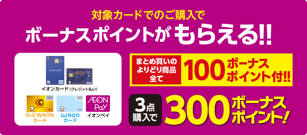 対象カードでのご購入で ボーナスポイントがもらえる！！ まとめ買いのよりどり商品全て100ボーナスポイント付！！ 3点購入で300ボーナスポイント！ 対象カード：イオンカード（クレジット払い）、G.G WAONカード WAONカード イオンペイ