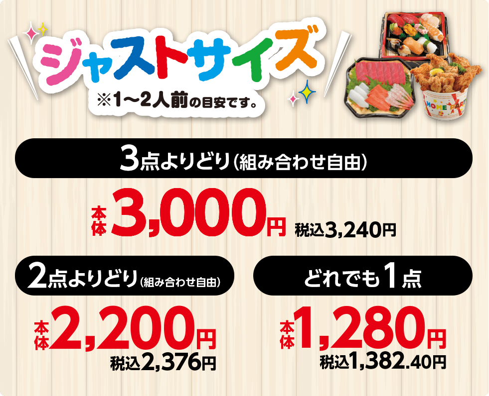 ジャストサイズ※1〜2人前の目安です。 3点よりどり（組み合わせ自由） 本体3,000円 税込3,240円 2点よりどり（組み合わせ自由） 本体2,200円 税込2,376円 どれでも1点 本体1,280円 税込1,382.40円